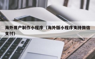 武汉海外用户制作小程序（海外版小程序支持微信支付）