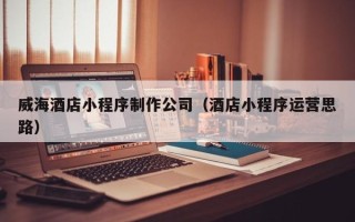 武汉威海酒店小程序制作公司（酒店小程序运营思路）